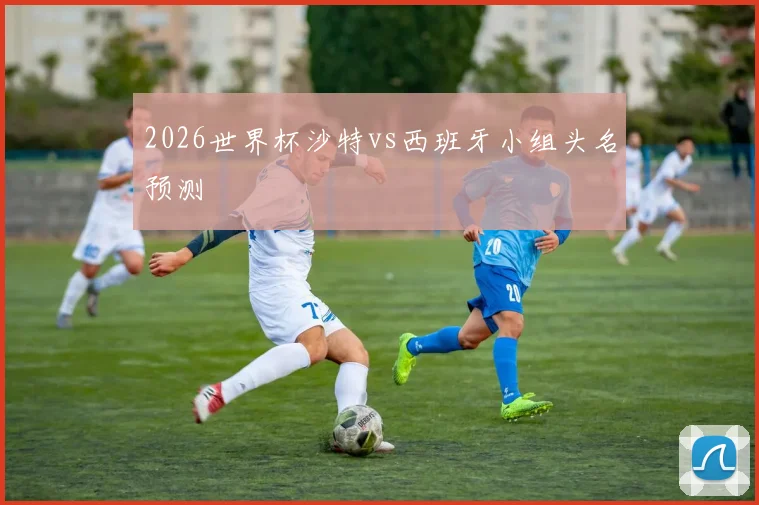 2026世界杯沙特vs西班牙小组头名预测