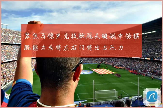 聚焦马德里竞技欧冠关键战中场摆脱能力或将左右门将出击压力