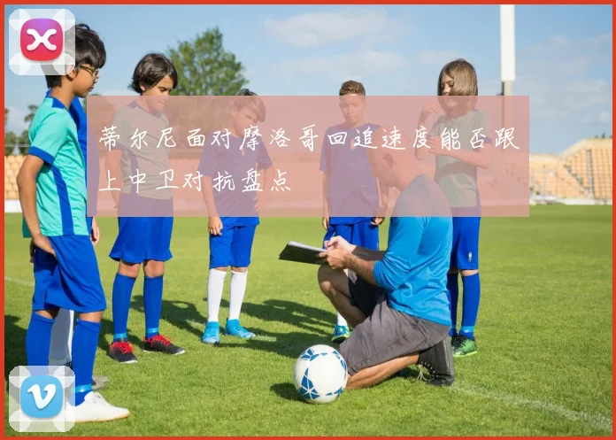 蒂尔尼面对摩洛哥回追速度能否跟上中卫对抗盘点