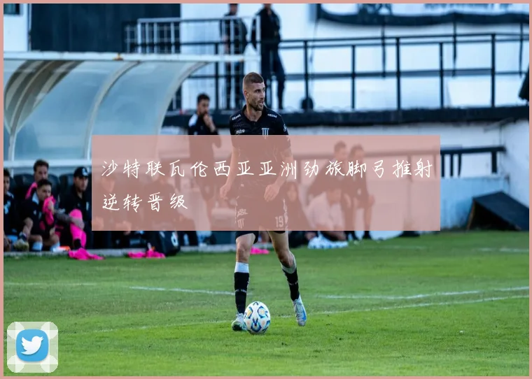 沙特联瓦伦西亚亚洲劲旅脚弓推射逆转晋级