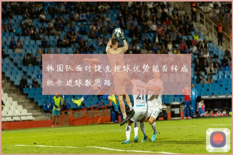 韩国队面对捷克控球优势能否转成机会进球数思路