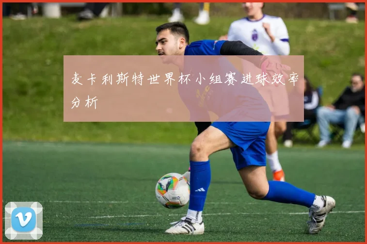 麦卡利斯特世界杯小组赛进球效率分析