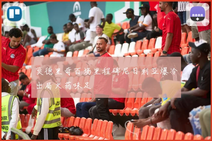 莫德里奇百场里程碑尼日利亚爆冷出局火药味足