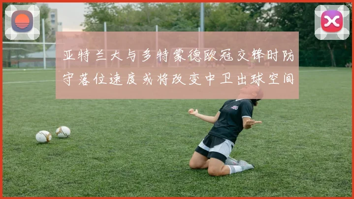 亚特兰大与多特蒙德欧冠交锋时防守落位速度或将改变中卫出球空间