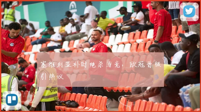 塞维利亚补时绝杀马竞，欧冠晋级引热议