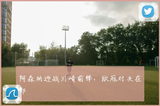 阿森纳迎战川崎前锋，欧冠对决在即