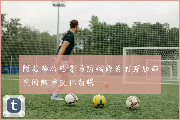 阿尤面对巴拿马防线能否打穿肋部空间赔率变化前瞻