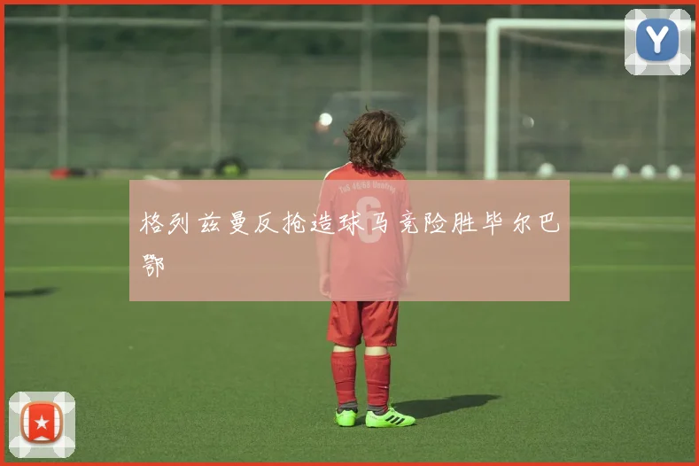格列兹曼反抢造球马竞险胜毕尔巴鄂