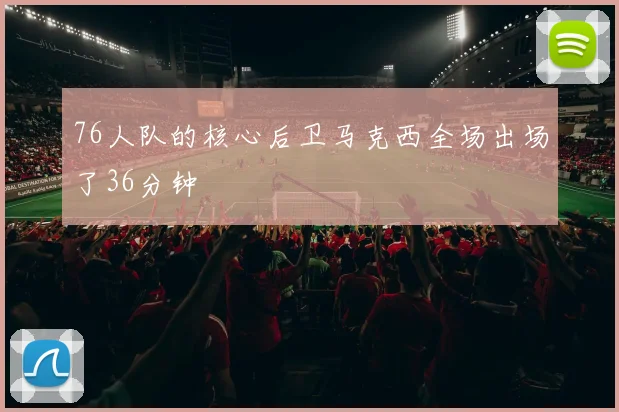 76人队的核心后卫马克西全场出场了36分钟