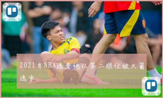 2021年NBA选秀他以第二顺位被火箭选中