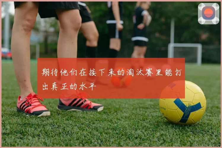 期待他们在接下来的淘汰赛里能打出真正的水平