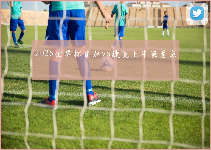 2026世界杯南非vs捷克上半场看点