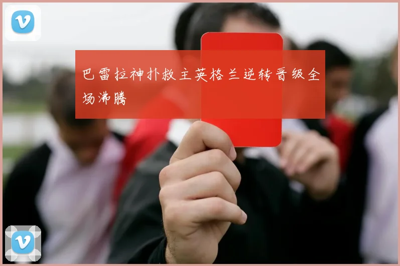 巴雷拉神扑救主英格兰逆转晋级全场沸腾