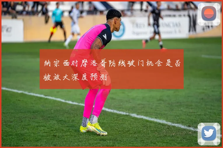 纳宗面对摩洛哥防线破门机会是否被放大深度预测