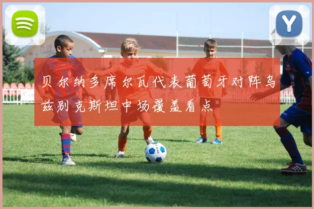 贝尔纳多席尔瓦代表葡萄牙对阵乌兹别克斯坦中场覆盖看点