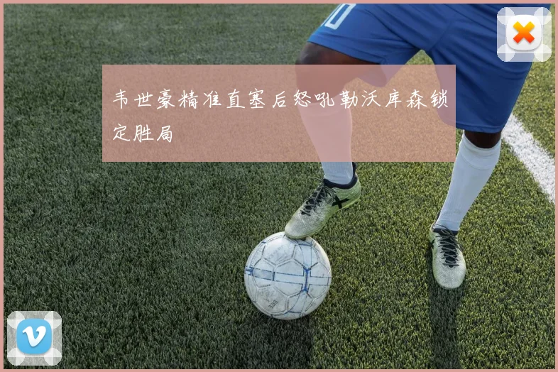 韦世豪精准直塞后怒吼勒沃库森锁定胜局