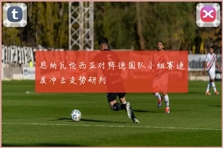 恩纳瓦伦西亚对阵德国队小组赛速度冲击走势研判