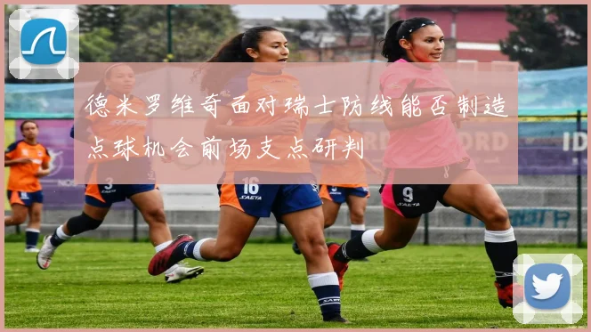 德米罗维奇面对瑞士防线能否制造点球机会前场支点研判
