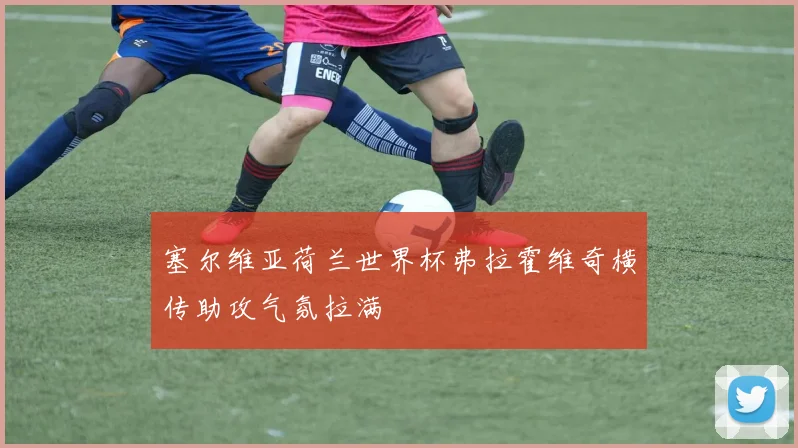 塞尔维亚荷兰世界杯弗拉霍维奇横传助攻气氛拉满