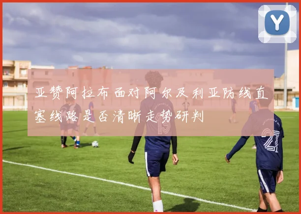 亚赞阿拉布面对阿尔及利亚防线直塞线路是否清晰走势研判