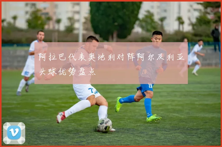 阿拉巴代表奥地利对阵阿尔及利亚头球优势盘点