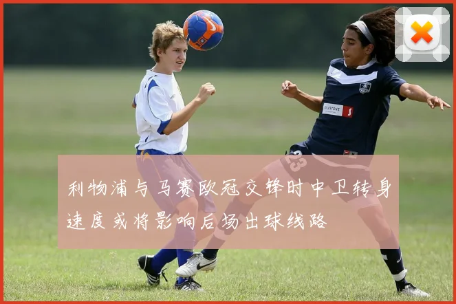 利物浦与马赛欧冠交锋时中卫转身速度或将影响后场出球线路
