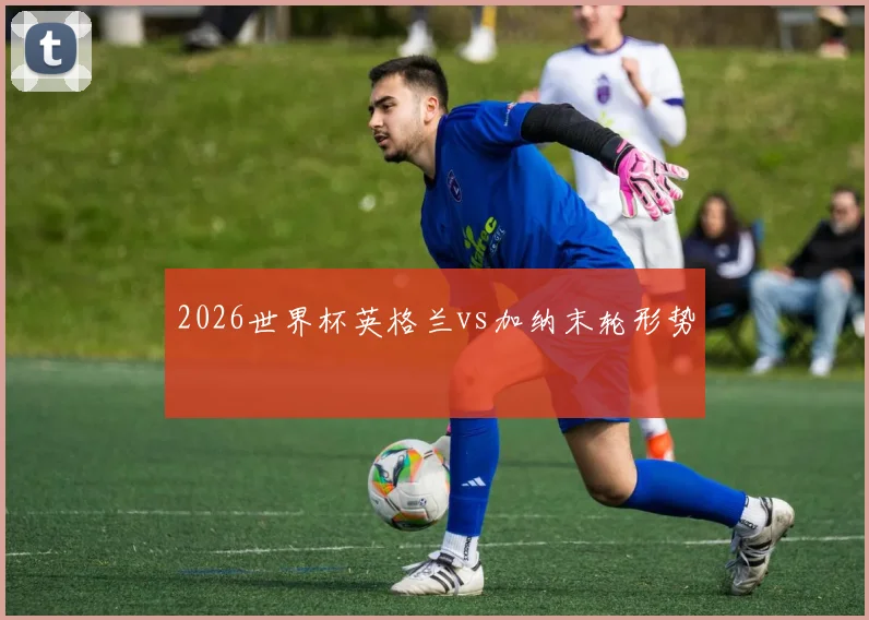 2026世界杯英格兰vs加纳末轮形势