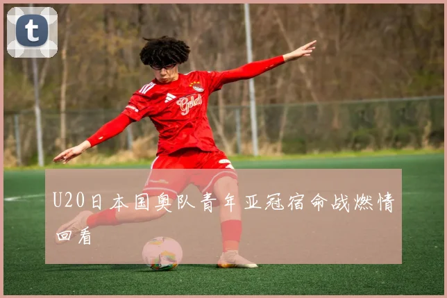 U20日本国奥队青年亚冠宿命战燃情回看