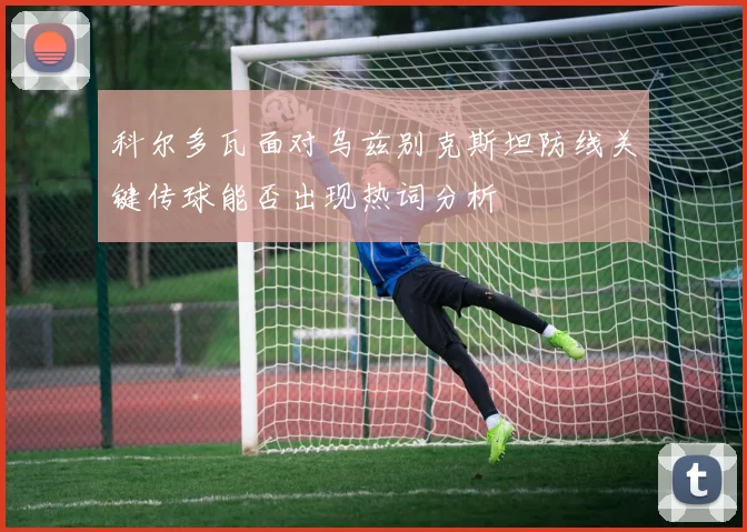 科尔多瓦面对乌兹别克斯坦防线关键传球能否出现热词分析