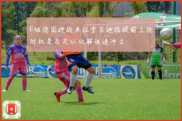 E组德国迎战库拉索吕迪格提前上抢时机是否足以化解快速冲击