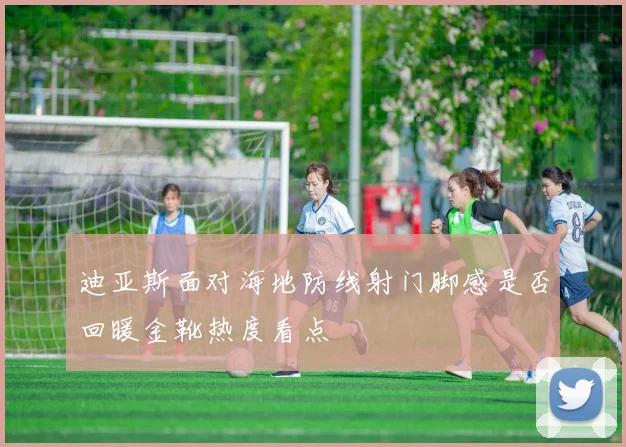 迪亚斯面对海地防线射门脚感是否回暖金靴热度看点