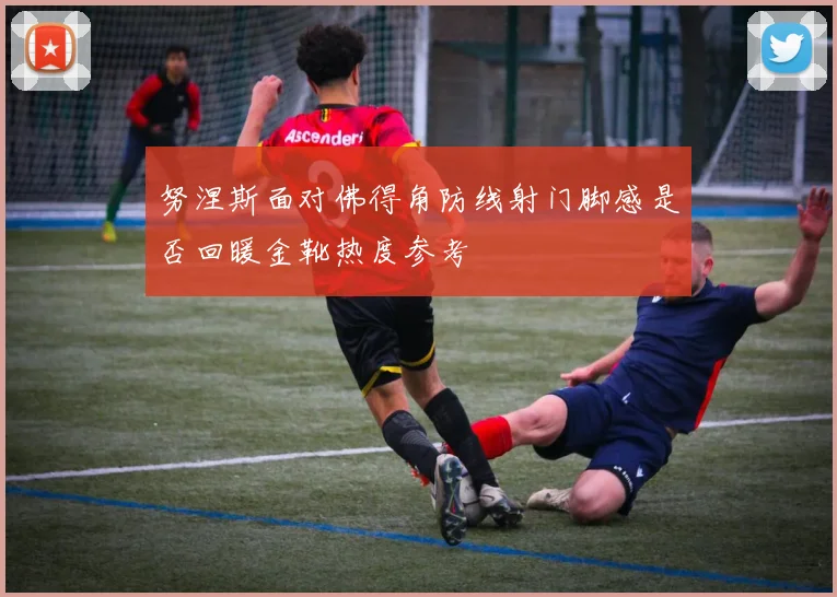 努涅斯面对佛得角防线射门脚感是否回暖金靴热度参考