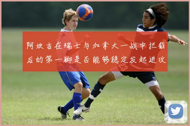 阿坎吉在瑞士与加拿大一战中拦截后的第一脚是否能够稳定发起进攻