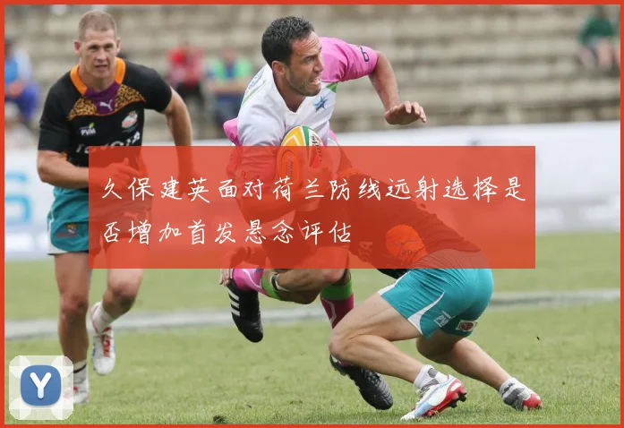 久保建英面对荷兰防线远射选择是否增加首发悬念评估