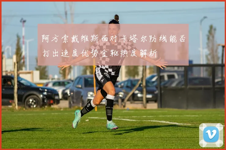 阿方索戴维斯面对卡塔尔防线能否打出速度优势金靴热度解析