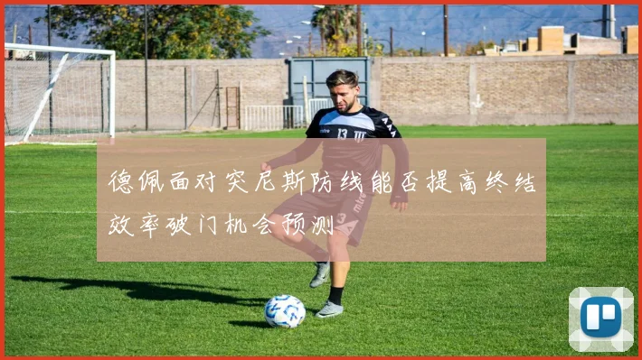 德佩面对突尼斯防线能否提高终结效率破门机会预测