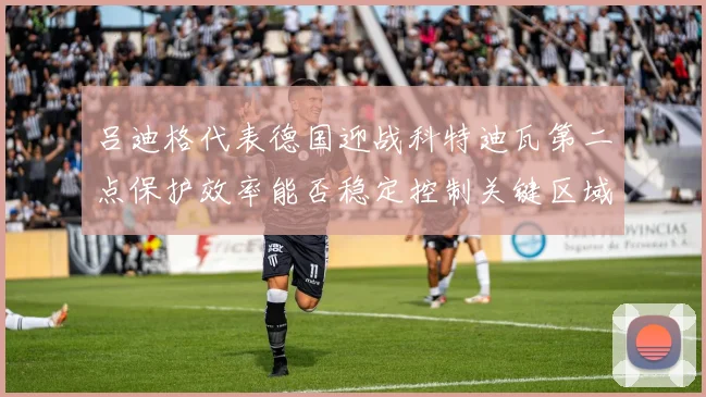 吕迪格代表德国迎战科特迪瓦第二点保护效率能否稳定控制关键区域