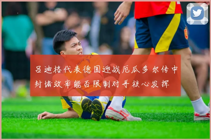 吕迪格代表德国迎战厄瓜多尔传中封堵效率能否限制对手核心发挥