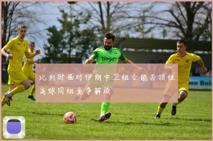比利时面对伊朗中卫组合能否顶住高球同组竞争解读