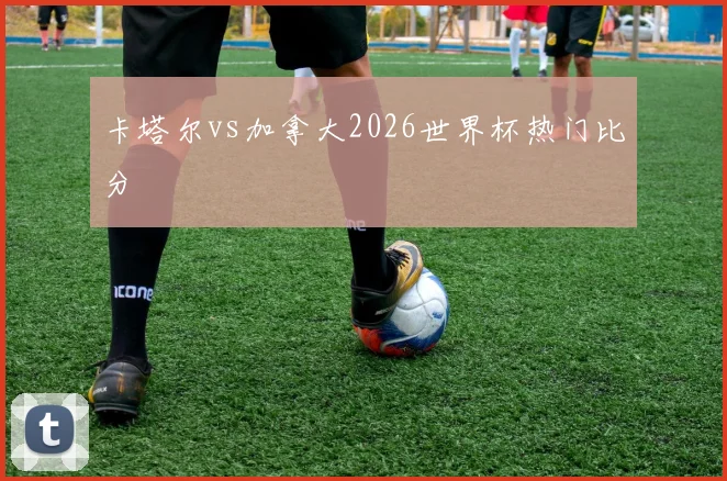 卡塔尔vs加拿大2026世界杯热门比分