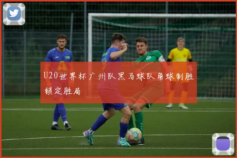 U20世界杯广州队黑马球队角球制胜锁定胜局