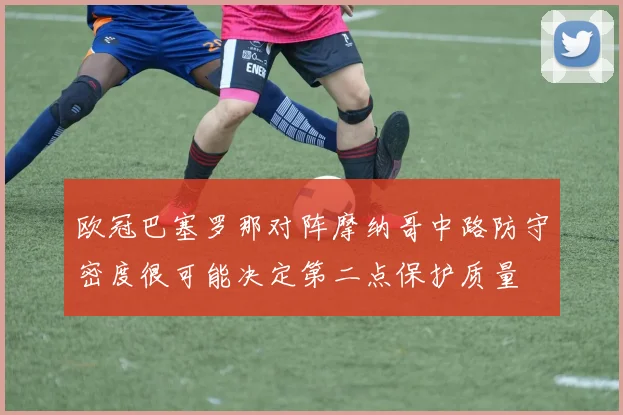 欧冠巴塞罗那对阵摩纳哥中路防守密度很可能决定第二点保护质量