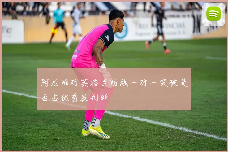 阿尤面对英格兰防线一对一突破是否占优首发判断