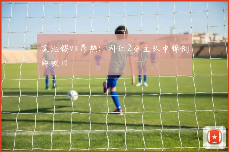 莱比锡vs昂热:补时2分主队中锋倒钩破门